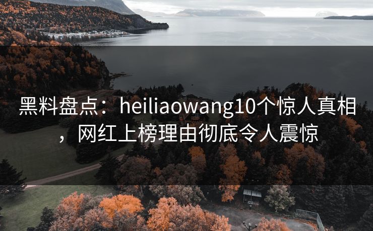 黑料盘点：heiliaowang10个惊人真相，网红上榜理由彻底令人震惊