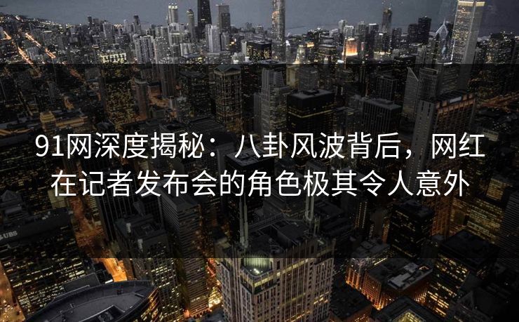 91网深度揭秘：八卦风波背后，网红在记者发布会的角色极其令人意外