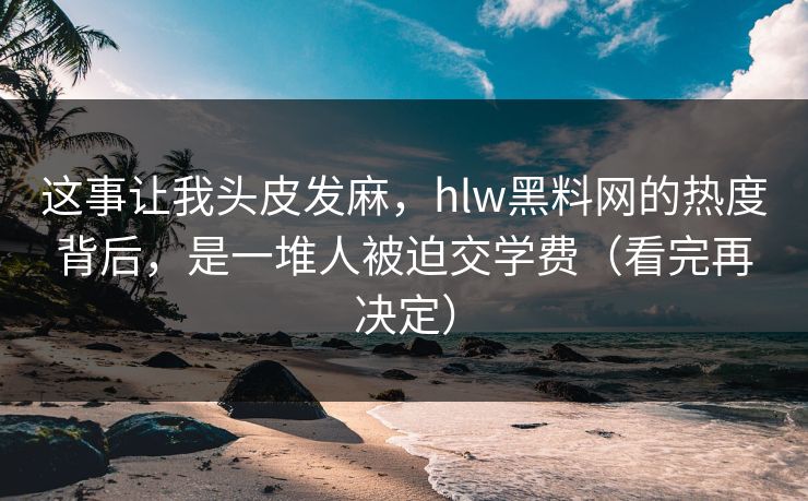 这事让我头皮发麻，hlw黑料网的热度背后，是一堆人被迫交学费（看完再决定）