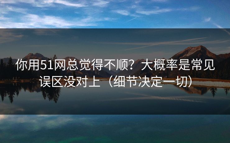 你用51网总觉得不顺?大概率是常见误区没对上(细节决定一切) 你用51网总觉得不顺?大概率是常见误区没对上(细节决定一切)