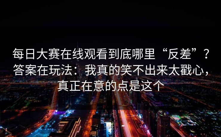 每日大赛在线观看到底哪里“反差”？答案在玩法：我真的笑不出来太戳心，真正在意的点是这个
