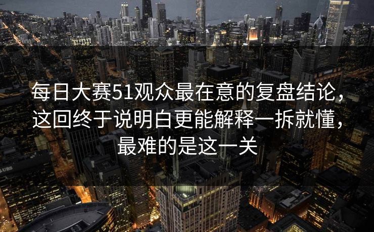 每日大赛51观众最在意的复盘结论,这回终于说明白更能解释一拆就懂,最难的是这一关 每日大赛51观众最在意的复盘结论,这回终于说明白更能解释一拆就懂,最难的是这一关