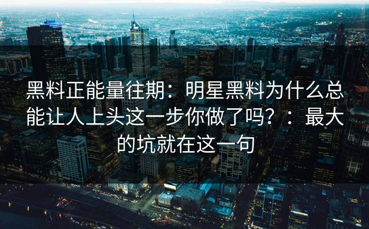 黑料正能量往期:明星黑料为什么总能让人上头这一步你做了吗?:最大的坑就在这一句 黑料正能量往期:明星黑料为什么总能让人上头这一步你做了吗?:最大的坑就在这一句