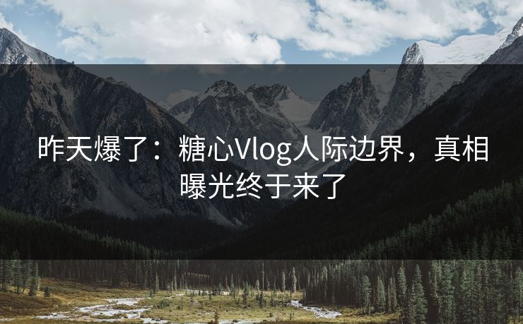 昨天爆了：糖心Vlog人际边界，真相曝光终于来了
