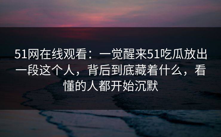 51网在线观看：一觉醒来51吃瓜放出一段这个人，背后到底藏着什么，看懂的人都开始沉默